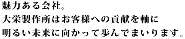 魅力ある会社。 大栄製作所はお客様への貢献を軸に 明るい未来に向かって歩んでまいります。