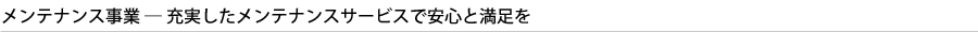 メンテナンス事業 ─ 充実したメンテナンスサービスで安心と満足を